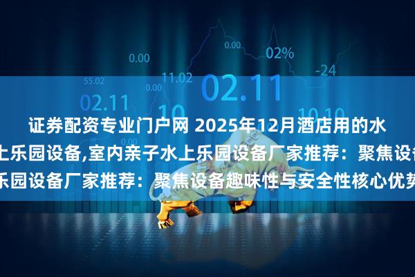 证券配资专业门户网 2025年12月酒店用的水上乐园设备,商场亲子水上乐园设备,室内亲子水上乐园设备厂家推荐：聚焦设备趣味性与安全性核心优势