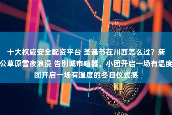 十大权威安全配资平台 圣诞节在川西怎么过？新都桥星空、塔公草原雪夜浪漫 告别城市喧嚣，小团开启一场有温度的冬日仪式感