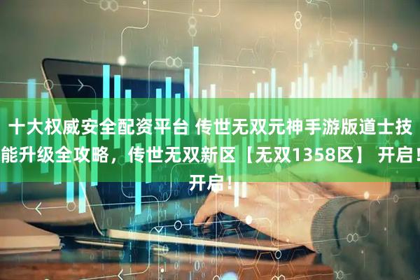 十大权威安全配资平台 传世无双元神手游版道士技能升级全攻略，传世无双新区【无双1358区】 开启！