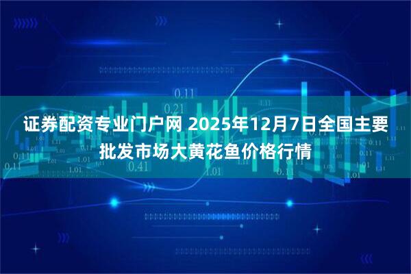 证券配资专业门户网 2025年12月7日全国主要批发市场大黄花鱼价格行情