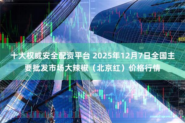 十大权威安全配资平台 2025年12月7日全国主要批发市场大辣椒（北京红）价格行情
