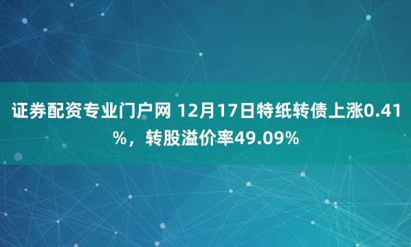 证券配资专业门户网 12月17日特纸转债上涨0.41%，转股溢价率49.09%
