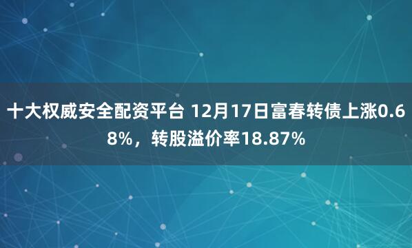 十大权威安全配资平台 12月17日富春转债上涨0.68%，转股溢价率18.87%