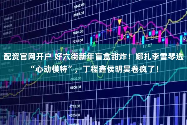 配资官网开户 好六街新年盲盒甜炸！娜扎李雪琴选“心动模特”，丁程鑫侯明昊卷疯了！