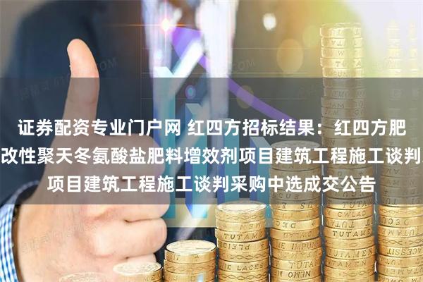 证券配资专业门户网 红四方招标结果：红四方肥业新建年产500吨改性聚天冬氨酸盐肥料增效剂项目建筑工程施工谈判采购中选成交公告