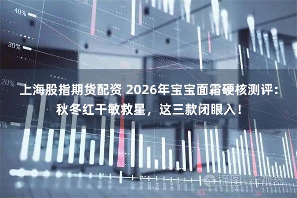 上海股指期货配资 2026年宝宝面霜硬核测评：秋冬红干敏救星，这三款闭眼入！