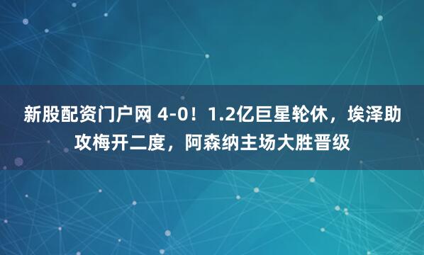 新股配资门户网 4-0！1.2亿巨星轮休，埃泽助攻梅开二度，阿森纳主场大胜晋级