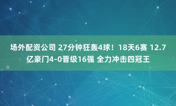 场外配资公司 27分钟狂轰4球！18天6赛 12.7亿豪门4-0晋级16强 全力冲击四冠王