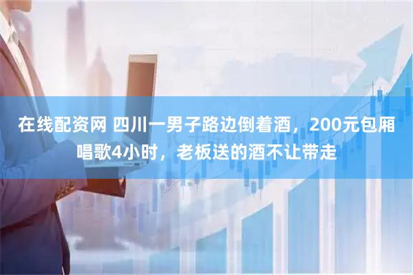 在线配资网 四川一男子路边倒着酒，200元包厢唱歌4小时，老板送的酒不让带走