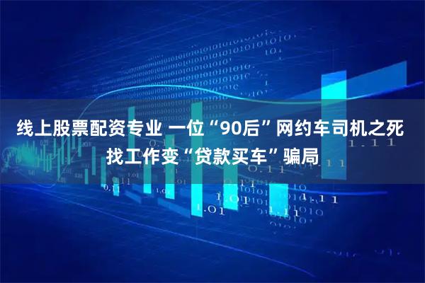 线上股票配资专业 一位“90后”网约车司机之死 找工作变“贷款买车”骗局