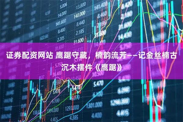 证券配资网站 鹰踞守藏，楠韵流芳——记金丝楠古沉木摆件《鹰踞》