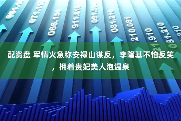 配资盘 军情火急称安禄山谋反，李隆基不怕反笑，拥着贵妃美人泡温泉