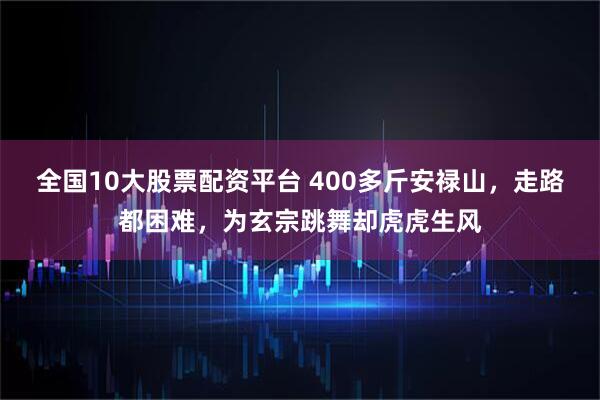 全国10大股票配资平台 400多斤安禄山，走路都困难，为玄宗跳舞却虎虎生风