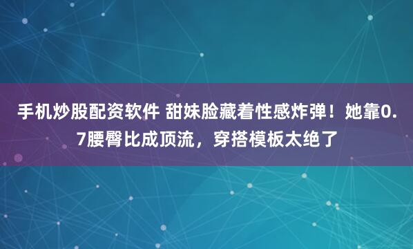手机炒股配资软件 甜妹脸藏着性感炸弹！她靠0.7腰臀比成顶流，穿搭模板太绝了