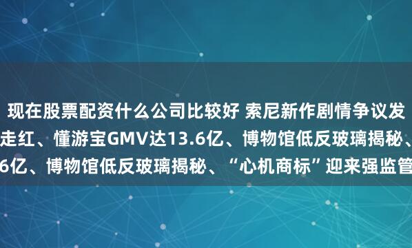 现在股票配资什么公司比较好 索尼新作剧情争议发酵、面馆停业通知意外走红、懂游宝GMV达13.6亿、博物馆低反玻璃揭秘、“心机商标”迎来强监管