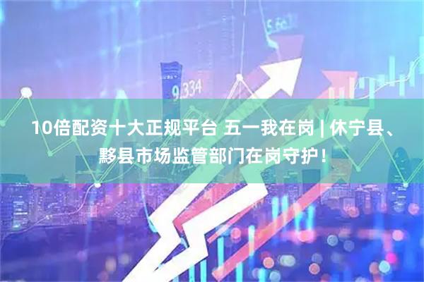 10倍配资十大正规平台 五一我在岗 | 休宁县、黟县市场监管部门在岗守护！