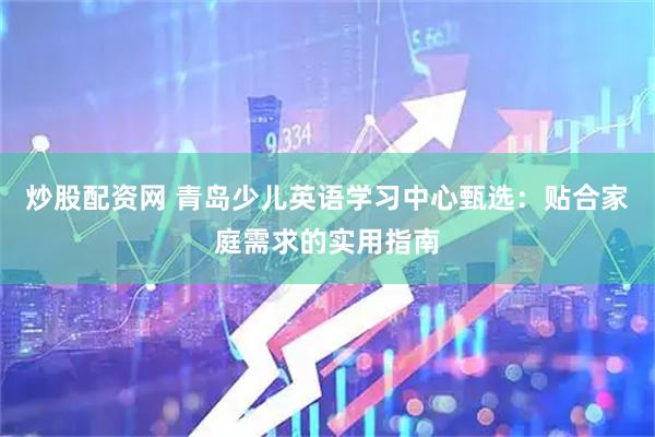 炒股配资网 青岛少儿英语学习中心甄选：贴合家庭需求的实用指南