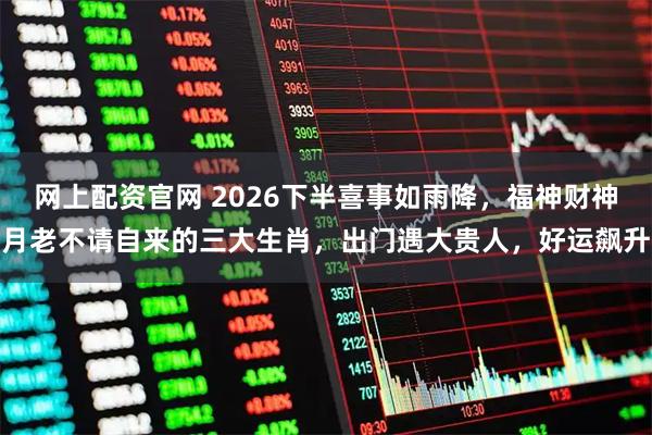 网上配资官网 2026下半喜事如雨降,福神财神月老不请自来的三大生肖,出门遇大贵人,好运飙升