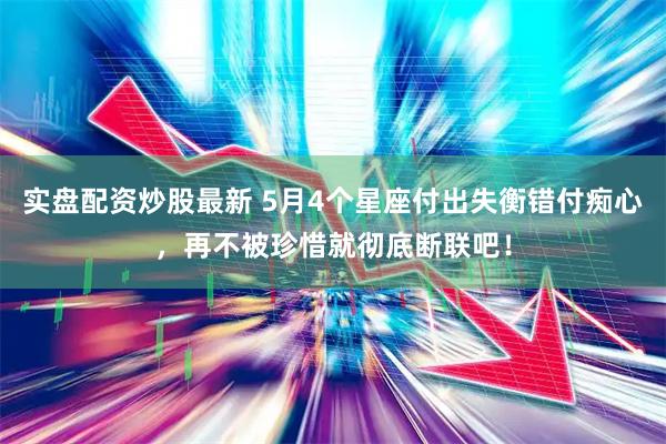实盘配资炒股最新 5月4个星座付出失衡错付痴心，再不被珍惜就彻底断联吧！