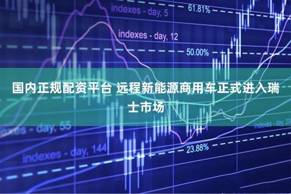 国内正规配资平台 远程新能源商用车正式进入瑞士市场
