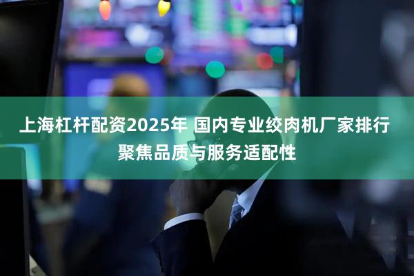 上海杠杆配资2025年 国内专业绞肉机厂家排行 聚焦品质与服务适配性
