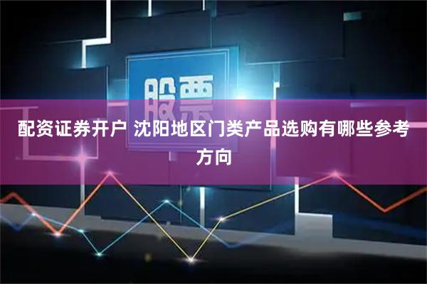 配资证券开户 沈阳地区门类产品选购有哪些参考方向