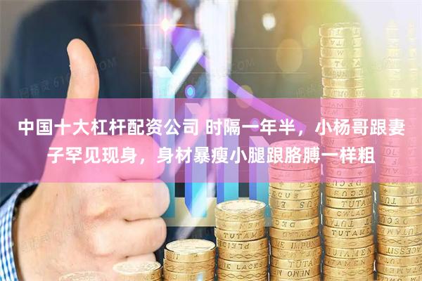 中国十大杠杆配资公司 时隔一年半，小杨哥跟妻子罕见现身，身材暴瘦小腿跟胳膊一样粗