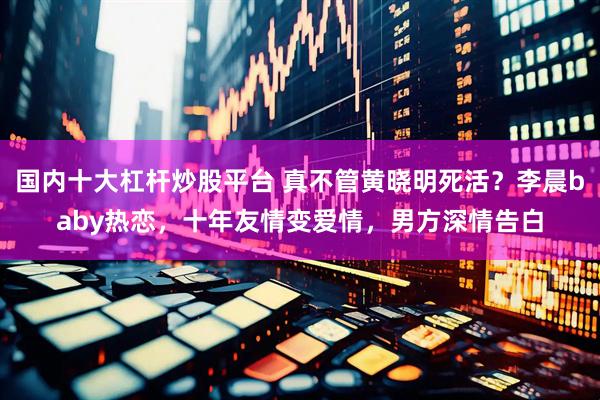 国内十大杠杆炒股平台 真不管黄晓明死活？李晨baby热恋，十年友情变爱情，男方深情告白