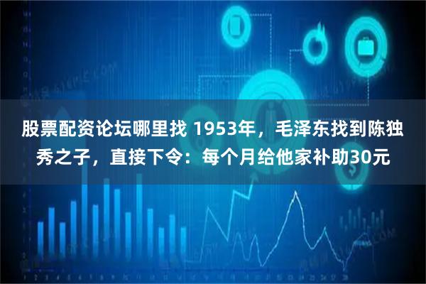 股票配资论坛哪里找 1953年，毛泽东找到陈独秀之子，直接下令：每个月给他家补助30元