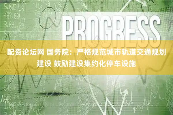 配资论坛网 国务院：严格规范城市轨道交通规划建设 鼓励建设集约化停车设施