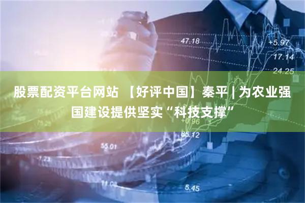股票配资平台网站 【好评中国】秦平 | 为农业强国建设提供坚实“科技支撑”