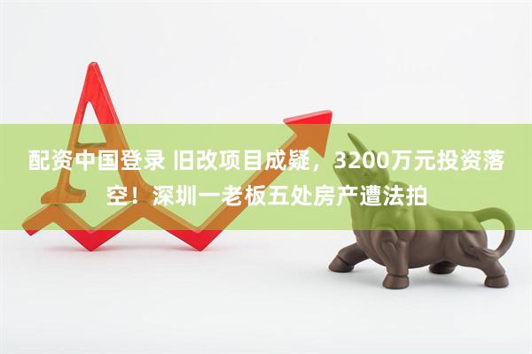 配资中国登录 旧改项目成疑，3200万元投资落空！深圳一老板五处房产遭法拍