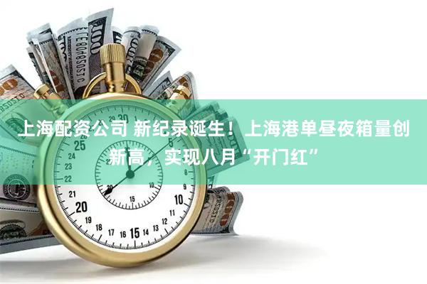 上海配资公司 新纪录诞生！上海港单昼夜箱量创新高，实现八月“开门红”