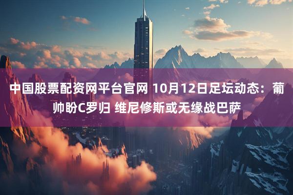 中国股票配资网平台官网 10月12日足坛动态：葡帅盼C罗归 维尼修斯或无缘战巴萨