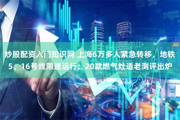 炒股配资入门知识网 上海6万多人紧急转移，地铁5、16号线限速运行；20款燃气灶适老测评出炉